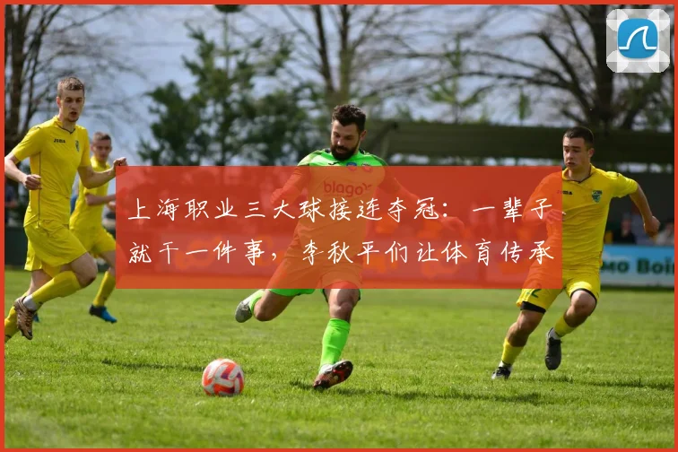 上海职业三大球接连夺冠：一辈子就干一件事，李秋平们让体育传承具象化！